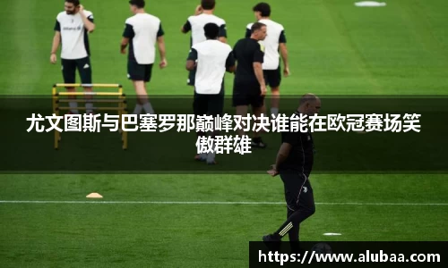 尤文图斯与巴塞罗那巅峰对决谁能在欧冠赛场笑傲群雄