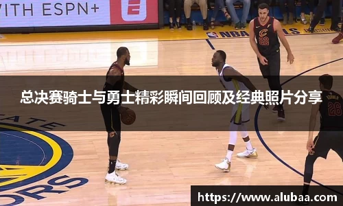 总决赛骑士与勇士精彩瞬间回顾及经典照片分享