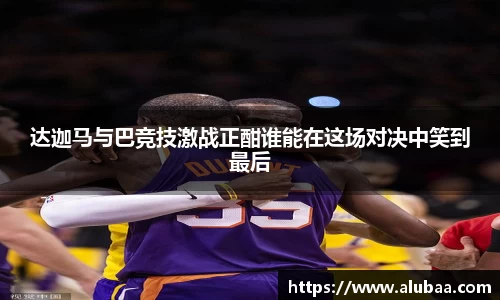 达迦马与巴竞技激战正酣谁能在这场对决中笑到最后